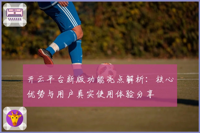 开云平台新版功能亮点解析：核心优势与用户真实使用体验分享