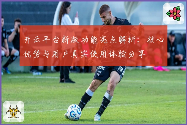 开云平台新版功能亮点解析：核心优势与用户真实使用体验分享