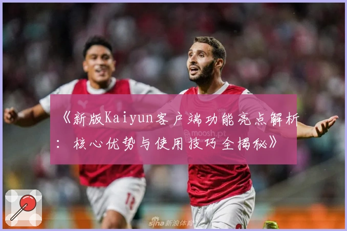 《新版Kaiyun客户端功能亮点解析:核心优势与使用技巧全揭秘》