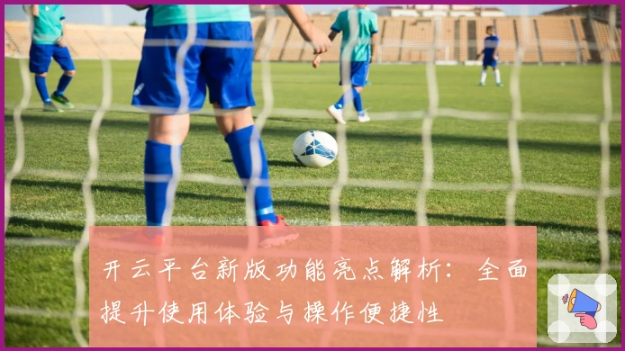 开云平台新版功能亮点解析：全面提升使用体验与操作便捷性