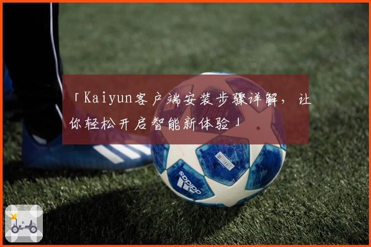 「Kaiyun客户端安装步骤详解，让你轻松开启智能新体验」